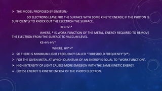  THE MODEL PROPOSED BY EINSTEIN:-
SO ELECTRONS LEAVE FRO THE SURFACE WITH SOME KINETIC ENERGY, IF THE PHOTON IS
SUFFICIENTLY TO KNOCK OUT THE ELECTRON THE SURFACE.
KE=HV-ᶲ
WHERE, ᶲ IS WORK FUNCTION OF THE METAL, ENERGY REQUIRED TO REMOVE
THE ELECTRON FROM THE SURFACE TO VACCUM LEVEL.
KE=HV-HV*
WHERE, HV*=ᶲ
 SO THERE IS MINIMUM LIGHT FREQUENCY CALLED “THRESHOLD FREQUENCY”(V*).
 FOR THE GIVEN METAL AT WHICH QUANTUM OF AN ENERGY IS EQUAL TO “WORK FUNCTION”.
 HIGH INTENSITY OF LIGHT CAUSES MORE EMISSION WITH THE SAME KINETIC ENERGY.
 EXCESS ENERGY IS KINETIC ENERGY OF THE PHOTO ELECTRON.
 