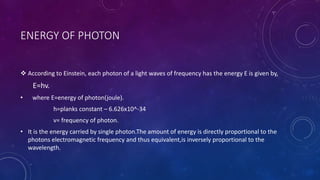 ENERGY OF PHOTON
 According to Einstein, each photon of a light waves of frequency has the energy E is given by,
E=hv.
• where E=energy of photon(joule).
h=planks constant – 6.626x10^-34
v= frequency of photon.
• It is the energy carried by single photon.The amount of energy is directly proportional to the
photons electromagnetic frequency and thus equivalent,is inversely proportional to the
wavelength.
 