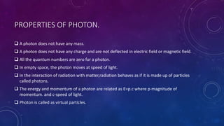 PROPERTIES OF PHOTON.
 A photon does not have any mass.
 A photon does not have any charge and are not deflected in electric field or magnetic field.
 All the quantum numbers are zero for a photon.
 In empty space, the photon moves at speed of light.
 In the interaction of radiation with matter,radiation behaves as if it is made up of particles
called photons.
 The energy and momentum of a photon are related as E=p.c where p-magnitude of
momentum. and c-speed of light.
 Photon is called as virtual particles.
 