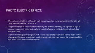 PHOTO ELECTRIC EFFECT.
 When a beam of light of sufficiently high frequency onto a metal surface then the light will
cause electons to leave the surface.
 The phenomenon of emission of electrons by the metals when they are exposed to light of
suitable frequency is called as the photo-electric effect and emitted electrons is called as
photoelectrons.
 The minimum frequency of light which causes electrons to be emitted from a metal surface
is known as threshold frequency,if no electrons are ejected ,that means the frequency of the
light is less than the threshold frequency.
 
