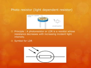 Photo resistor (light dependent resistor)
 Principle : A photoresistor or LDR is a resistor whose
resistance decreases with increasing incident light
intensity.
 Symbol for LDR
 