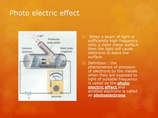 Photo electric effect
 When a beam of light of
sufficiently high frequency
onto a clean metal surface
then the light will cause
electrons to leave the
surface.
 Definition : the
phenomenon of emission
of electrons by the metals
when they are exposed to
light of suitable frequency
is called as the photo
electric effect and
emitted electrons is called
as photoelectrons.
 