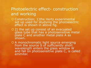Photoelectric effect- construction
and working
 Construction: 1)the Hertz experimental
set up used for studying the photoelectric
effect is shown in above fig.
 2) the set up consist of an evacuated
glass tube that has a photosensitive metal
plate C and another metal plate A as
shown.
 A monochromatic light source emerging
from the source S of sufficiently short
wavelength enters the glass window W
and fall on photosensitive plate C, is called
emmiter.
 