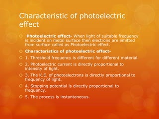 Characteristic of photoelectric
effect
 Photoelectric effect- When light of suitable frequency
is incident on metal surface then electrons are emitted
from surface called as Photoelectric effect.
 Characteristics of photoelectric effect-
 1. Threshold frequency is different for different material.
 2. Photoelectric current is directly proportional to
intensity of light.
 3. The K.E. of photoelectrons is directly proportional to
frequency of light.
 4. Stopping potential is directly proportional to
frequency.
 5. The process is instantaneous.
 