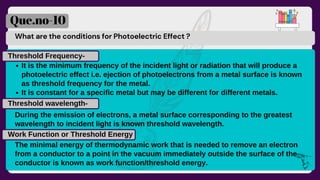 What are the conditions for Photoelectric Effect ?
Que.no-10
It is the minimum frequency of the incident light or radiation that will produce a
photoelectric effect i.e. ejection of photoelectrons from a metal surface is known
as threshold frequency for the metal.
It is constant for a specific metal but may be different for different metals.
Threshold Frequency-
Threshold wavelength-
During the emission of electrons, a metal surface corresponding to the greatest
wavelength to incident light is known threshold wavelength.
Work Function or Threshold Energy
The minimal energy of thermodynamic work that is needed to remove an electron
from a conductor to a point in the vacuum immediately outside the surface of the
conductor is known as work function/threshold energy.
 