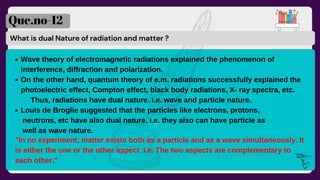 What is dual Nature of radiation and matter ?
Que.no-12
Wave theory of electromagnetic radiations explained the phenomenon of
interference, diffraction and polarization.
On the other hand, quantum theory of e.m. radiations successfully explained the
photoelectric effect, Compton effect, black body radiations, X- ray spectra, etc.
Louis de Broglie suggested that the particles like electrons, protons,
Thus, radiations have dual nature. i.e. wave and particle nature.
neutrons, etc have also dual nature. i.e. they also can have particle as
well as wave nature.
"In no experiment, matter exists both as a particle and as a wave simultaneously. It
is either the one or the other aspect. i.e. The two aspects are complementary to
each other."
 