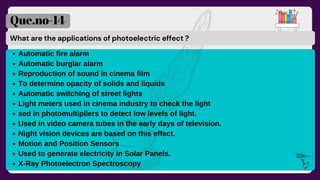 What are the applications of photoelectric effect ?
Que.no-14
Automatic fire alarm
Automatic burglar alarm
Reproduction of sound in cinema film
To determine opacity of solids and liquids
Automatic switching of street lights
Light meters used in cinema industry to check the light
sed in photomultipliers to detect low levels of light.
Used in video camera tubes in the early days of television.
Night vision devices are based on this effect.
Motion and Position Sensors
Used to generate electricity in Solar Panels.
X-Ray Photoelectron Spectroscopy
 