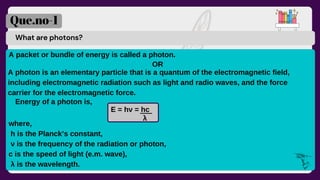 What are photons?
A packet or bundle of energy is called a photon.
E = hν = hc
Que.no-1
A photon is an elementary particle that is a quantum of the electromagnetic field,
including electromagnetic radiation such as light and radio waves, and the force
carrier for the electromagnetic force.
OR
Energy of a photon is,
λ
where,
h is the Planck’s constant,
ν is the frequency of the radiation or photon,
c is the speed of light (e.m. wave),
λ is the wavelength.
 