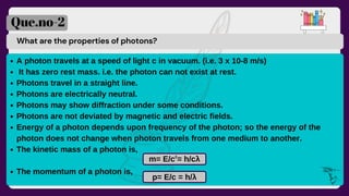 What are the properties of photons?
Que.no-2
A photon travels at a speed of light c in vacuum. (i.e. 3 x 10-8 m/s)
It has zero rest mass. i.e. the photon can not exist at rest.
Photons travel in a straight line.
Photons are electrically neutral.
Photons may show diffraction under some conditions.
Photons are not deviated by magnetic and electric fields.
Energy of a photon depends upon frequency of the photon; so the energy of the
photon does not change when photon travels from one medium to another.
The kinetic mass of a photon is,
The momentum of a photon is,
m= E/c = h/cλ
p= E/c = h/λ
2
 
