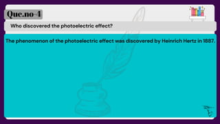 Who discovered the photoelectric effect?
Que.no-4
The phenomenon of the photoelectric effect was discovered by Heinrich Hertz in 1887.
 