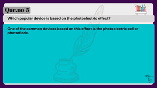 Which popular device is based on the photoelectric effect?
Que.no-5
One of the common devices based on this effect is the photoelectric cell or
photodiode.
 