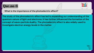 What is the importance of the photoelectric effect?
Que.no-6
The study of the photoelectric effect has led to expanding our understanding of the
quantum nature of light and electrons. It has further influenced the formation of the
concept of wave-particle duality. The photoelectric effect is also widely used to
investigate electron energy levels in the matter.
 