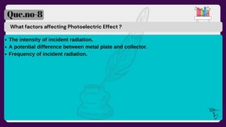 What factors affecting Photoelectric Effect ?
Que.no-8
The intensity of incident radiation.
A potential difference between metal plate and collector.
Frequency of incident radiation.
 