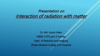 Dr. Md. Suzon Islam
MBBS, FCPS part 2 trainee
Dept. of Radioloy and Imaging
Dhaka Medical College and Hospital
Presentation on
Interaction of radiation with matter
 