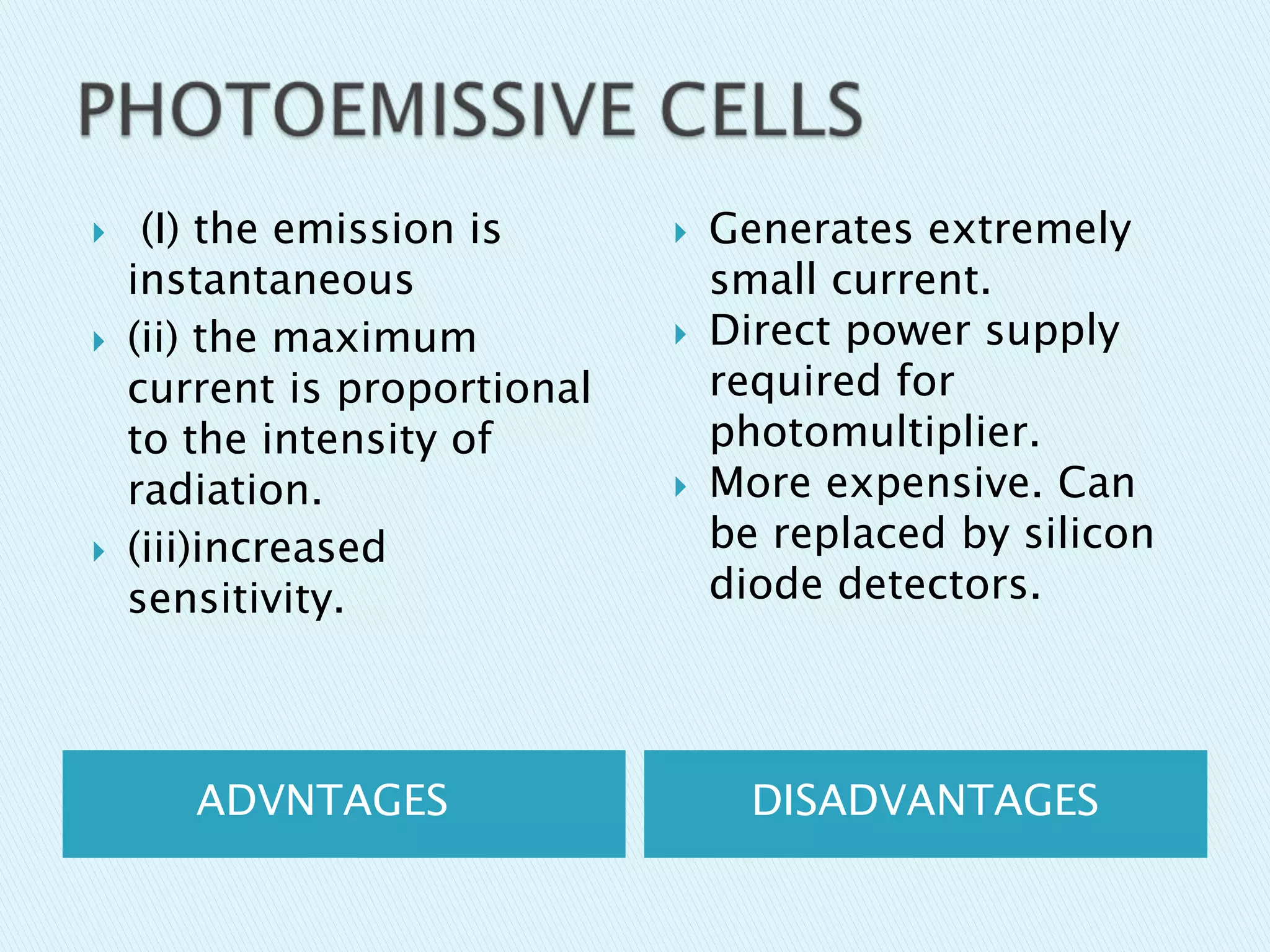 





(I) the emission is
instantaneous
(ii) the maximum
current is proportional
to the intensity of
radiation.
(iii)increased
sensitivity.

ADVNTAGES






Generates extremely
small current.
Direct power supply
required for
photomultiplier.
More expensive. Can
be replaced by silicon
diode detectors.

DISADVANTAGES

 