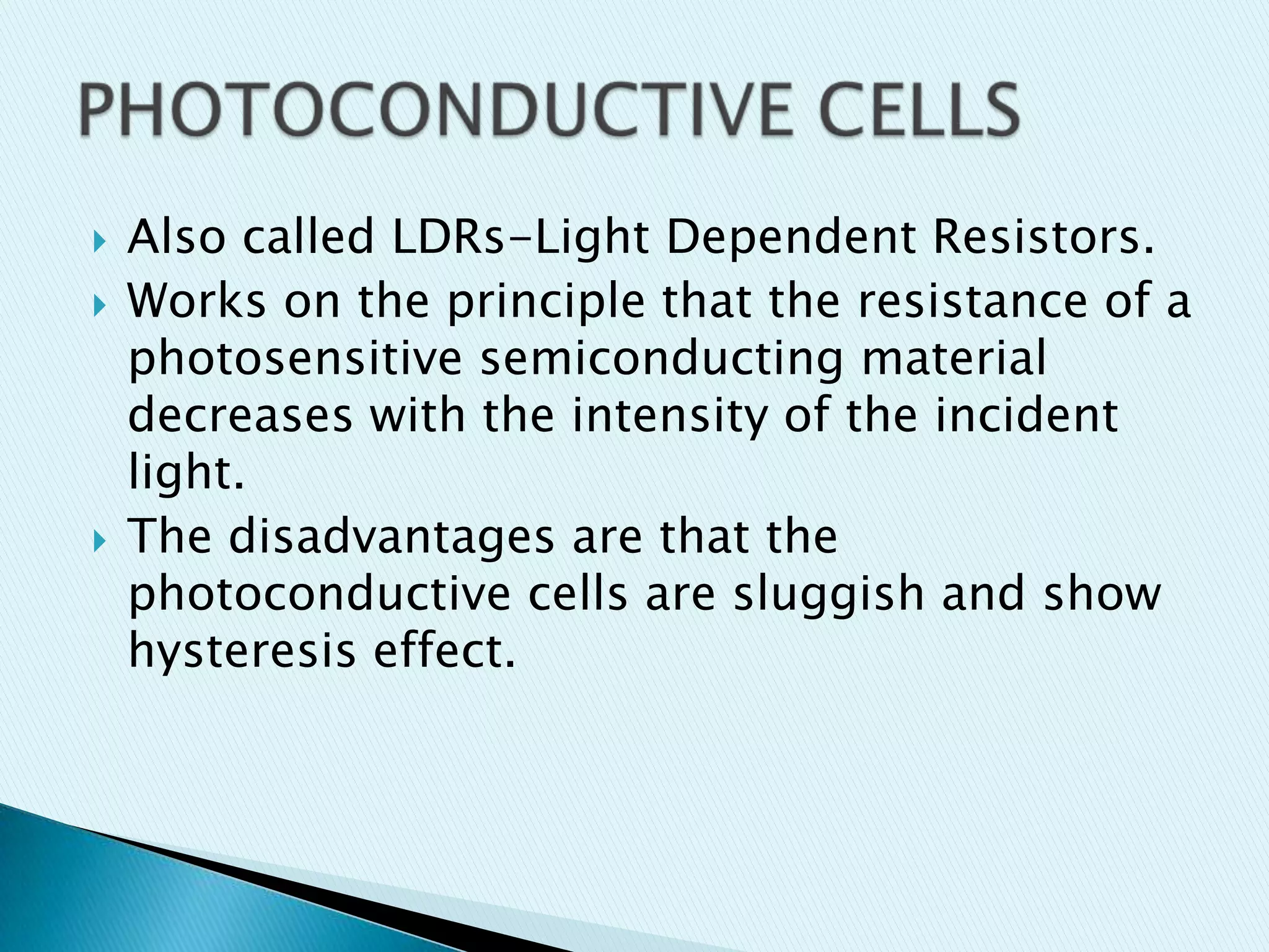 




Also called LDRs-Light Dependent Resistors.
Works on the principle that the resistance of a
photosensitive semiconducting material
decreases with the intensity of the incident
light.
The disadvantages are that the
photoconductive cells are sluggish and show
hysteresis effect.

 