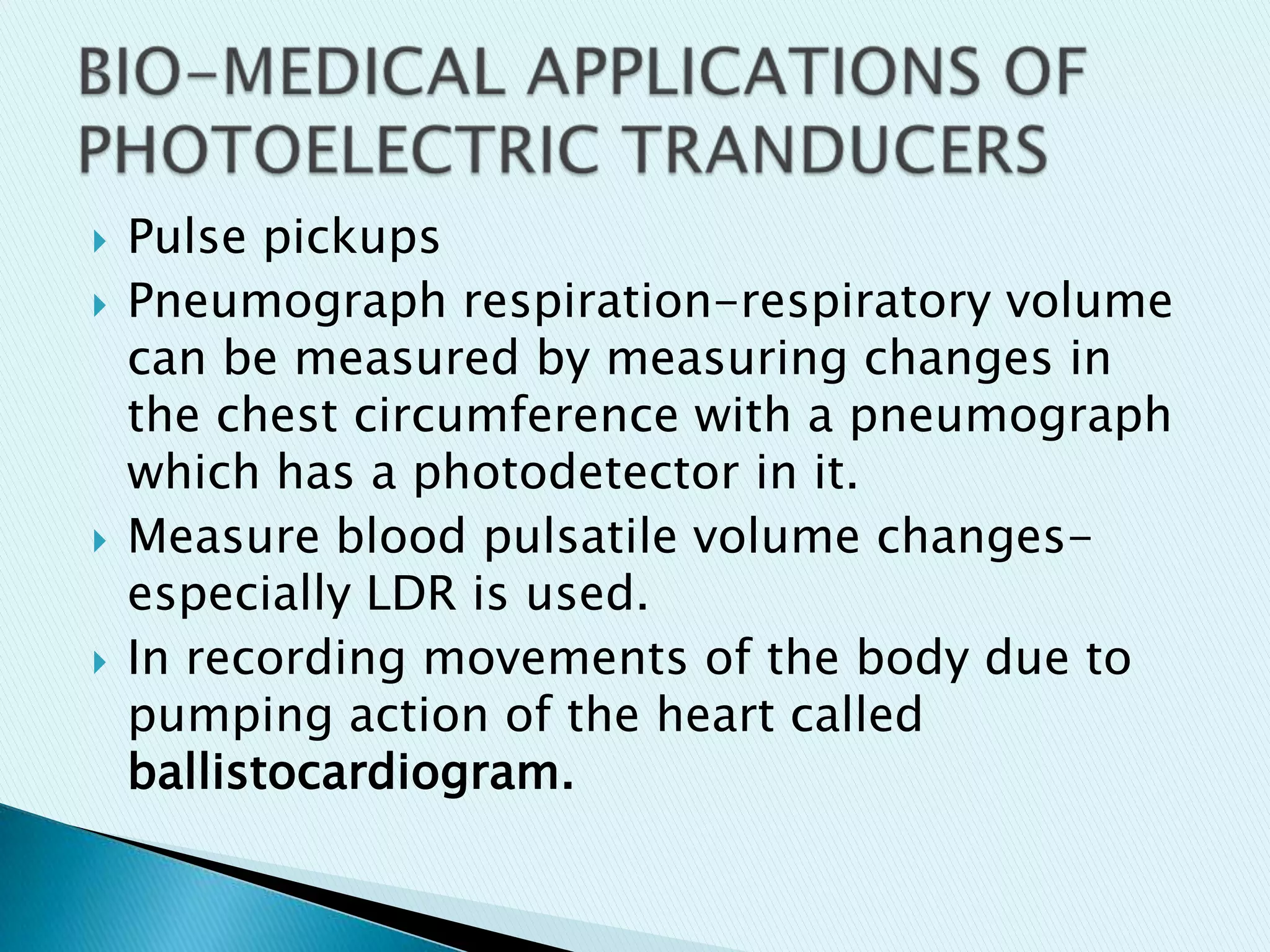 






Pulse pickups
Pneumograph respiration-respiratory volume
can be measured by measuring changes in
the chest circumference with a pneumograph
which has a photodetector in it.
Measure blood pulsatile volume changesespecially LDR is used.
In recording movements of the body due to
pumping action of the heart called
ballistocardiogram.

 