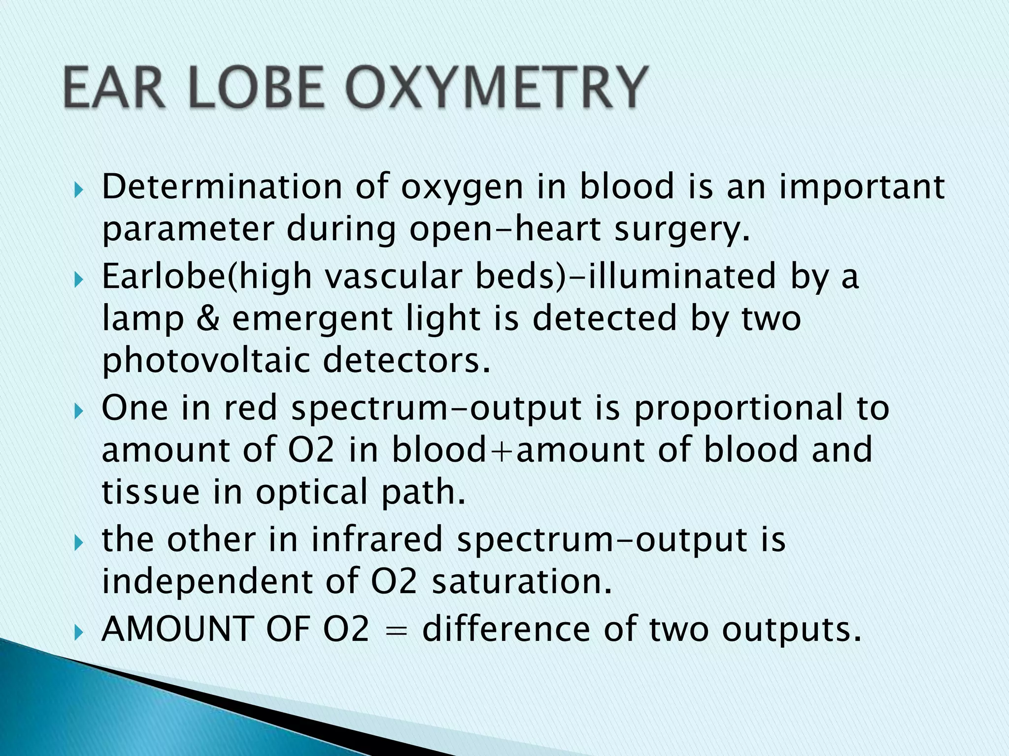 









Determination of oxygen in blood is an important
parameter during open-heart surgery.
Earlobe(high vascular beds)-illuminated by a
lamp & emergent light is detected by two
photovoltaic detectors.
One in red spectrum-output is proportional to
amount of O2 in blood+amount of blood and
tissue in optical path.
the other in infrared spectrum-output is
independent of O2 saturation.
AMOUNT OF O2 = difference of two outputs.

 