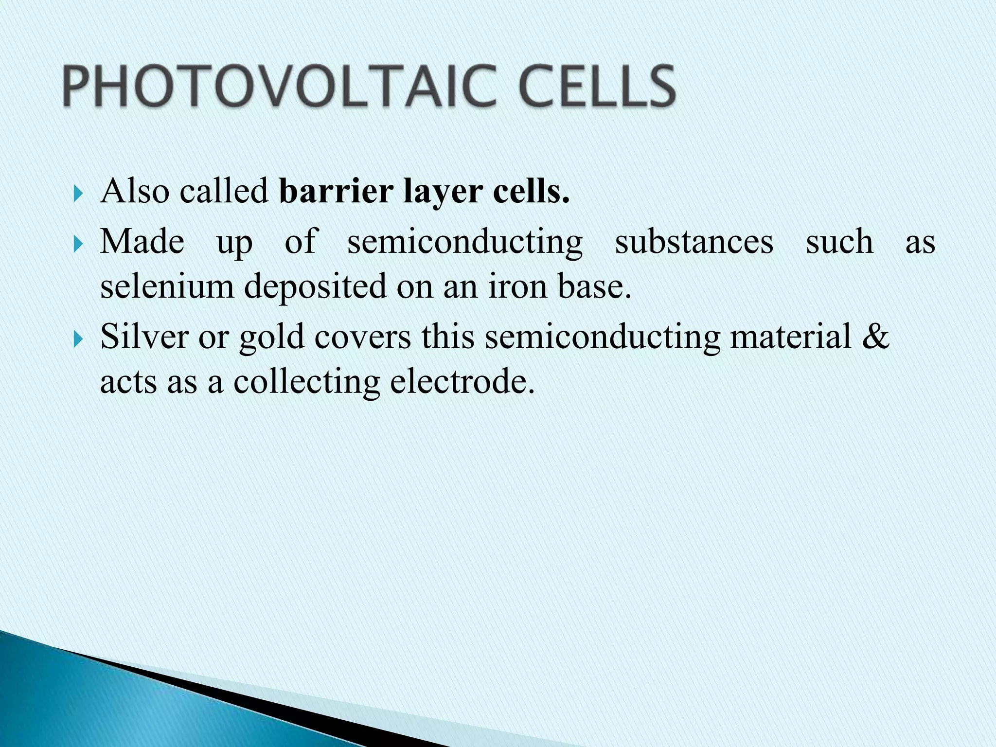




Also called barrier layer cells.
Made up of semiconducting substances such as
selenium deposited on an iron base.
Silver or gold covers this semiconducting material &
acts as a collecting electrode.

 