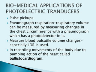 






Pulse pickups
Pneumograph respiration-respiratory volume
can be measured by measuring changes in
the chest circumference with a pneumograph
which has a photodetector in it.
Measure blood pulsatile volume changesespecially LDR is used.
In recording movements of the body due to
pumping action of the heart called
ballistocardiogram.

 