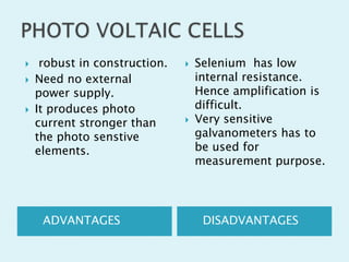 




robust in construction.
Need no external
power supply.
It produces photo
current stronger than
the photo senstive
elements.

ADVANTAGES





Selenium has low
internal resistance.
Hence amplification is
difficult.
Very sensitive
galvanometers has to
be used for
measurement purpose.

DISADVANTAGES

 