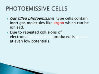



Gas filled photoemissive type cells contain

inert gas molecules like argon which can be
ionised.
Due to repeated collisions of
electrons, photocurrent produced is greater
at even low potentials.

 
