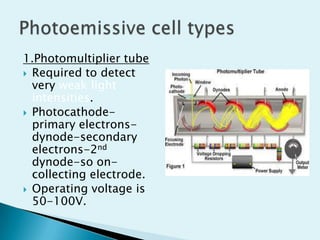 1.Photomultiplier tube
 Required to detect
very weak light
intensities.
 Photocathodeprimary electronsdynode-secondary
electrons-2nd
dynode-so oncollecting electrode.
 Operating voltage is
50-100V.

 