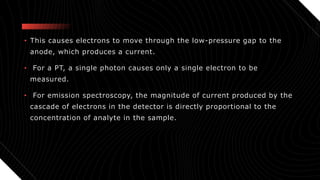 • This causes electrons to move through the low-pressure gap to the
anode, which produces a current.
• For a PT, a single photon causes only a single electron to be
measured.
• For emission spectroscopy, the magnitude of current produced by the
cascade of electrons in the detector is directly proportional to the
concentration of analyte in the sample.
 