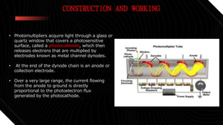 CONSTRUCTION AND WORKING
• Photomultipliers acquire light through a glass or
quartz window that covers a photosensitive
surface, called a photocathode, which then
releases electrons that are multiplied by
electrodes known as metal channel dynodes.
• At the end of the dynode chain is an anode or
collection electrode.
• Over a very large range, the current flowing
from the anode to ground is directly
proportional to the photoelectron flux
generated by the photocathode.
 