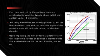 • Electrons emitted by the photocathode are
accelerated toward the dynode chain, which may
contain up to 14 elements.
• Focusing electrodes are usually present to ensure
that photoelectrons emitted near the edges of the
photocathode will be likely to land on the first
dynode.
• Upon impacting the first dynode, a photoelectron
will invoke the release of additional electron that
are accelerated toward the next dynode, and so
on.
 