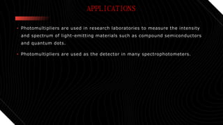 APPLICATIONS
• Photomultipliers are used in research laboratories to measure the intensity
and spectrum of light-emitting materials such as compound semiconductors
and quantum dots.
• Photomultipliers are used as the detector in many spectrophotometers.
 