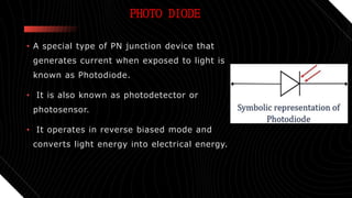 • A special type of PN junction device that
generates current when exposed to light is
known as Photodiode.
• It is also known as photodetector or
photosensor.
• It operates in reverse biased mode and
converts light energy into electrical energy.
PHOTO DIODE
 
