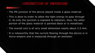 CONSTRUCTION OF PHOTODIODE
• The PN junction of the device placed inside a glass material.
• This is done to order to allow the light energy to pass through
it. As only the junction is exposed to radiation, thus, the other
portion of the glass material is painted black or is metallised.
• The overall unit is of very small dimension nearly about 2.5 mm.
• It is noteworthy that the current flowing through the device is in
micro-ampere and is measured through an ammeter.
 