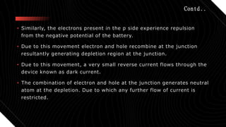 Contd..
• Similarly, the electrons present in the p side experience repulsion
from the negative potential of the battery.
• Due to this movement electron and hole recombine at the junction
resultantly generating depletion region at the junction.
• Due to this movement, a very small reverse current flows through the
device known as dark current.
• The combination of electron and hole at the junction generates neutral
atom at the depletion. Due to which any further flow of current is
restricted.
 