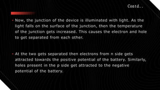 Contd..
• Now, the junction of the device is illuminated with light. As the
light falls on the surface of the junction, then the temperature
of the junction gets increased. This causes the electron and hole
to get separated from each other.
• At the two gets separated then electrons from n side gets
attracted towards the positive potential of the battery. Similarly,
holes present in the p side get attracted to the negative
potential of the battery.
 