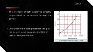 Contd..
• The intensity of light energy is directly
proportional to the current through the
device.
• Only positive biased potential can put
the device in no current condition in
case of the photodiode
 