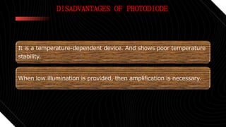 DISADVANTAGES OF PHOTODIODE
It is a temperature-dependent device. And shows poor temperature
stability.
When low illumination is provided, then amplification is necessary.
 