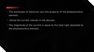 • The discharges of electrons vary the property of the photosensitive
element.
• Hence the current induces in the devices.
• The magnitude of the current is equal to the total light absorbed by
the photosensitive element.
 