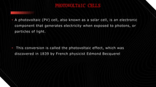 PHOTOVOLTAIC CELLS
• A photovoltaic (PV) cell, also known as a solar cell, is an electronic
component that generates electricity when exposed to photons, or
particles of light.
• This conversion is called the photovoltaic effect, which was
discovered in 1839 by French physicist Edmond Becquerel
 