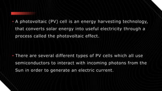 • A photovoltaic (PV) cell is an energy harvesting technology,
that converts solar energy into useful electricity through a
process called the photovoltaic effect.
• There are several different types of PV cells which all use
semiconductors to interact with incoming photons from the
Sun in order to generate an electric current.
 