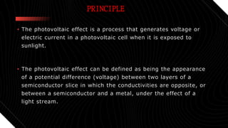 PRINCIPLE
• The photovoltaic effect is a process that generates voltage or
electric current in a photovoltaic cell when it is exposed to
sunlight.
• The photovoltaic effect can be defined as being the appearance
of a potential difference (voltage) between two layers of a
semiconductor slice in which the conductivities are opposite, or
between a semiconductor and a metal, under the effect of a
light stream.
 