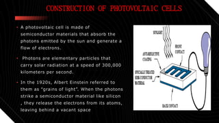 CONSTRUCTION OF PHOTOVOLTAIC CELLS
• A photovoltaic cell is made of
semiconductor materials that absorb the
photons emitted by the sun and generate a
flow of electrons.
• Photons are elementary particles that
carry solar radiation at a speed of 300,000
kilometers per second.
• In the 1920s, Albert Einstein referred to
them as “grains of light”. When the photons
strike a semiconductor material like silicon
, they release the electrons from its atoms,
leaving behind a vacant space
 