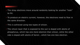 • The stray electrons move around randomly looking for another “hole”
to fill.
• To produce an electric current, however, the electrons need to flow in
the same direction.
• This is achieved using two types of silicon.
• The silicon layer that is exposed to the sun is doped with atoms of
phosphorus, which has one more electron than silicon, while the other
side is doped with atoms of boron , which has one less electron.
 