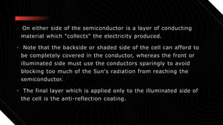 • On either side of the semiconductor is a layer of conducting
material which "collects" the electricity produced.
• Note that the backside or shaded side of the cell can afford to
be completely covered in the conductor, whereas the front or
illuminated side must use the conductors sparingly to avoid
blocking too much of the Sun's radiation from reaching the
semiconductor.
• The final layer which is applied only to the illuminated side of
the cell is the anti-reflection coating.
 