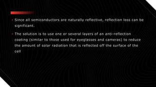 • Since all semiconductors are naturally reflective, reflection loss can be
significant.
• The solution is to use one or several layers of an anti-reflection
coating (similar to those used for eyeglasses and cameras) to reduce
the amount of solar radiation that is reflected off the surface of the
cell
 