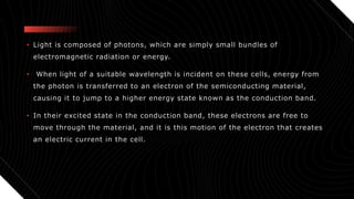 • Light is composed of photons, which are simply small bundles of
electromagnetic radiation or energy.
• When light of a suitable wavelength is incident on these cells, energy from
the photon is transferred to an electron of the semiconducting material,
causing it to jump to a higher energy state known as the conduction band.
• In their excited state in the conduction band, these electrons are free to
move through the material, and it is this motion of the electron that creates
an electric current in the cell.
 