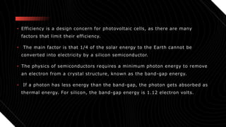• Efficiency is a design concern for photovoltaic cells, as there are many
factors that limit their efficiency.
• The main factor is that 1/4 of the solar energy to the Earth cannot be
converted into electricity by a silicon semiconductor.
• The physics of semiconductors requires a minimum photon energy to remove
an electron from a crystal structure, known as the band-gap energy.
• If a photon has less energy than the band-gap, the photon gets absorbed as
thermal energy. For silicon, the band-gap energy is 1.12 electron volts.
 