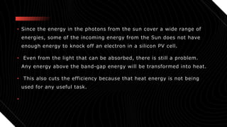 • Since the energy in the photons from the sun cover a wide range of
energies, some of the incoming energy from the Sun does not have
enough energy to knock off an electron in a silicon PV cell.
• Even from the light that can be absorbed, there is still a problem.
Any energy above the band-gap energy will be transformed into heat.
• This also cuts the efficiency because that heat energy is not being
used for any useful task.
•
 