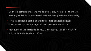 • Of the electrons that are made available, not all of them will
actually make it to the metal contact and generate electricity.
• This is because some of them will not be accelerated
sufficiently by the voltage inside the semiconductor.
• Because of the reasons listed, the theoretical efficiency of
silicon PV cells is about 33%
• .
 