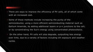 • There are ways to improve the efficiency of PV cells, all of which come
with an increased cost.
• Some of these methods include increasing the purity of the
semiconductor, using a more efficient semiconducting material such as
Gallium Arsenide, by adding additional layers or p-n junctions to the cell,
or by concentrating the Sun's energy using concentrated photovoltaics.
• On the other hand, PV cells will also degrade, outputting less energy
over time, due to a variety of factors including UV exposure and weather
cycles.
 